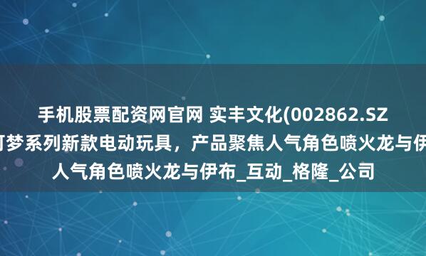 手机股票配资网官网 实丰文化(002862.SZ)：7月正式发售宝可梦系列新款电动玩具，产品聚焦人气角色喷火龙与伊布_互动_格隆_公司