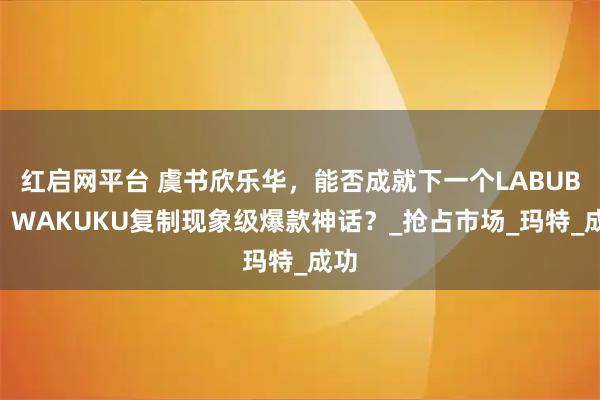 红启网平台 虞书欣乐华，能否成就下一个LABUBU？WAKUKU复制现象级爆款神话？_抢占市场_玛特_成功