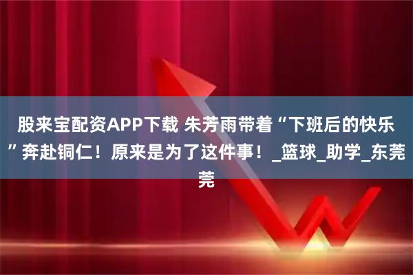 股来宝配资APP下载 朱芳雨带着“下班后的快乐”奔赴铜仁！原来是为了这件事！_篮球_助学_东莞