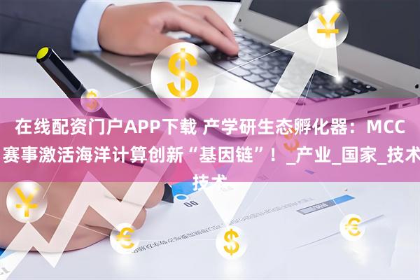 在线配资门户APP下载 产学研生态孵化器：MCC 赛事激活海洋计算创新“基因链”！_产业_国家_技术