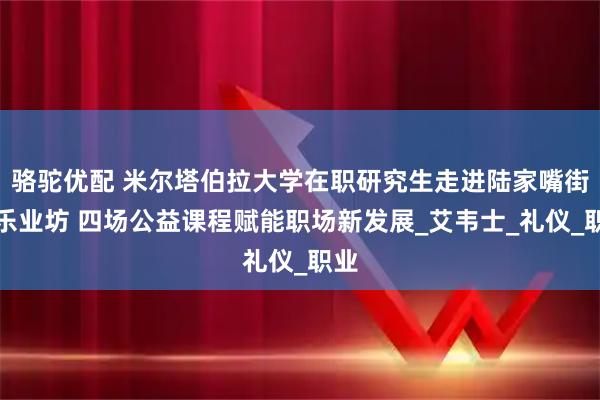 骆驼优配 米尔塔伯拉大学在职研究生走进陆家嘴街道乐业坊 四场公益课程赋能职场新发展_艾韦士_礼仪_职业