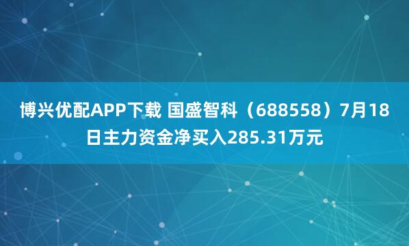 博兴优配APP下载 国盛智科（688558）7月18日主力资金净买入285.31万元