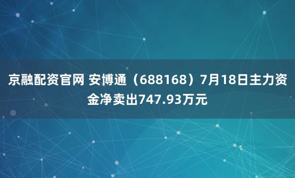 京融配资官网 安博通（688168）7月18日主力资金净卖出747.93万元