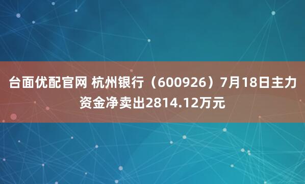 台面优配官网 杭州银行（600926）7月18日主力资金净卖出2814.12万元