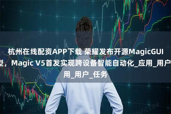 杭州在线配资APP下载 荣耀发布开源MagicGUI大模型，Magic V5首发实现跨设备智能自动化_应用_用户_任务