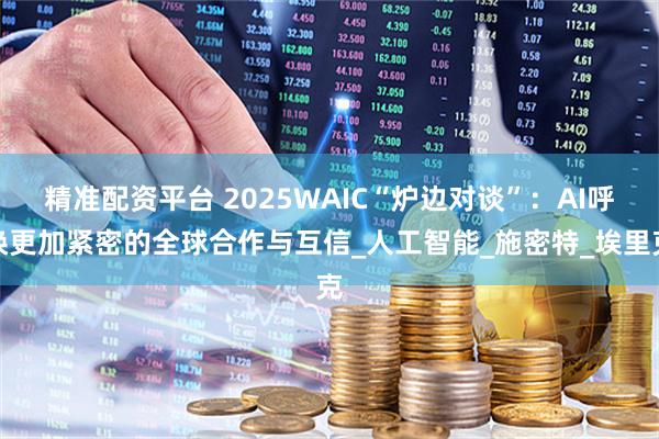 精准配资平台 2025WAIC“炉边对谈”：AI呼唤更加紧密的全球合作与互信_人工智能_施密特_埃里克