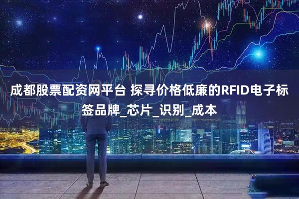 成都股票配资网平台 探寻价格低廉的RFID电子标签品牌_芯片_识别_成本