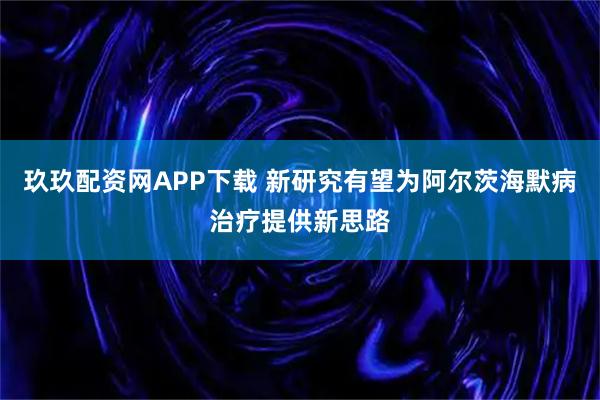 玖玖配资网APP下载 新研究有望为阿尔茨海默病治疗提供新思路