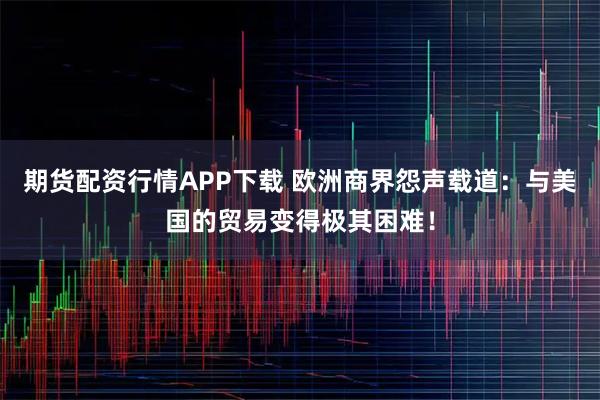 期货配资行情APP下载 欧洲商界怨声载道：与美国的贸易变得极其困难！