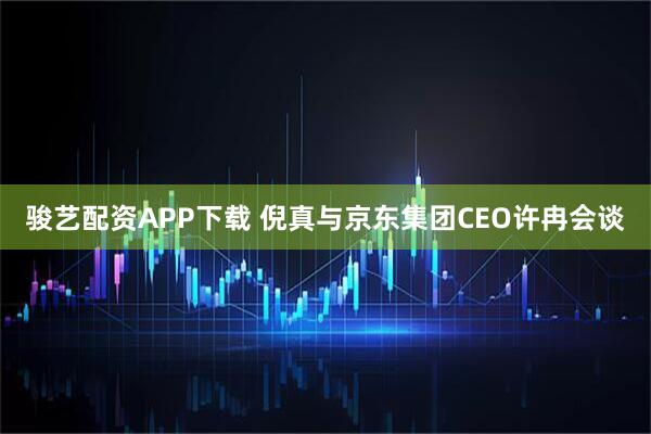 骏艺配资APP下载 倪真与京东集团CEO许冉会谈