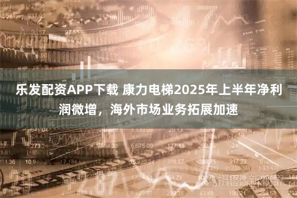 乐发配资APP下载 康力电梯2025年上半年净利润微增，海外市场业务拓展加速