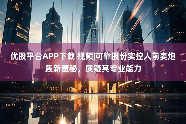 优股平台APP下载 视频|可靠股份实控人前妻炮轰新董秘，质疑其专业能力