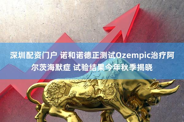 深圳配资门户 诺和诺德正测试Ozempic治疗阿尔茨海默症 试验结果今年秋季揭晓