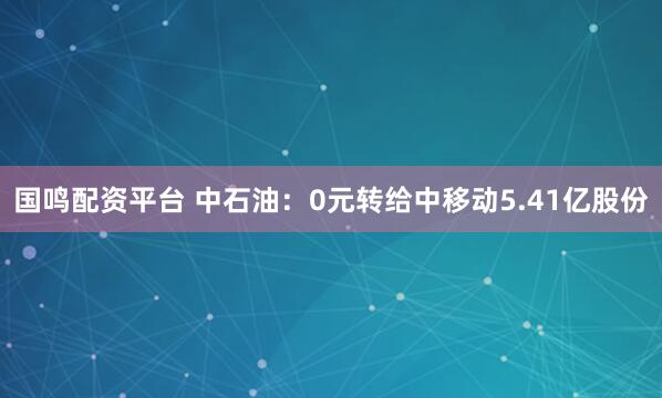 国鸣配资平台 中石油：0元转给中移动5.41亿股份