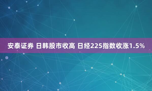 安泰证券 日韩股市收高 日经225指数收涨1.5%