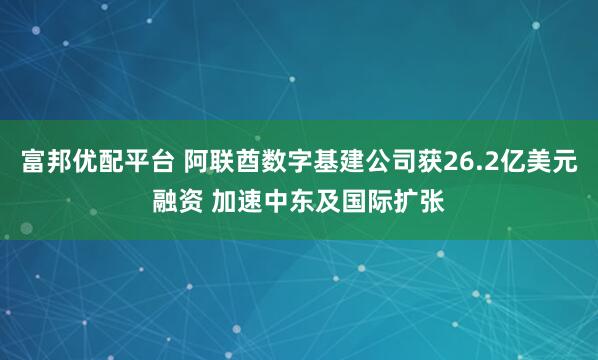 富邦优配平台 阿联酋数字基建公司获26.2亿美元融资 加速中东及国际扩张