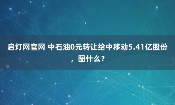 启灯网官网 中石油0元转让给中移动5.41亿股份，图什么？