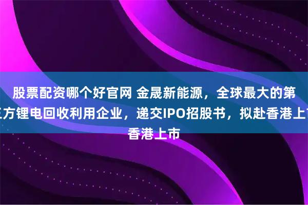 股票配资哪个好官网 金晟新能源，全球最大的第三方锂电回收利用企业，递交IPO招股书，拟赴香港上市