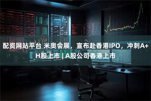 配资网站平台 米奥会展，宣布赴香港IPO，冲刺A+H股上市 | A股公司香港上市