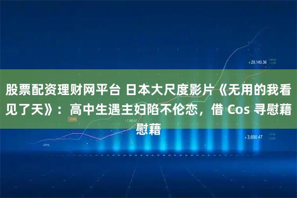 股票配资理财网平台 日本大尺度影片《无用的我看见了天》：高中生遇主妇陷不伦恋，借 Cos 寻慰藉